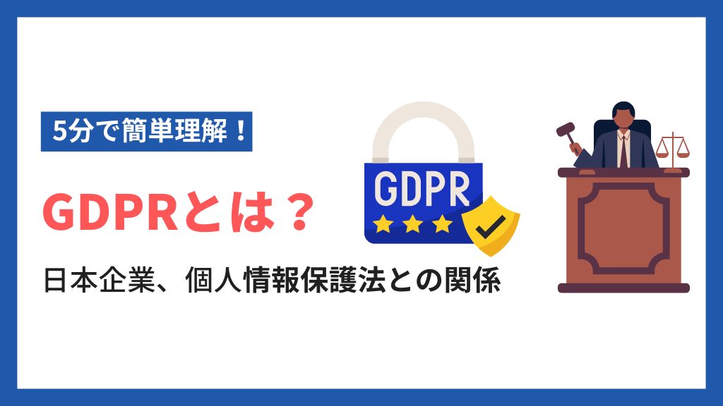 【5分で簡単理解】GDPRとは？日本企業の取るべき対策や個人情報保護法との違いを解説